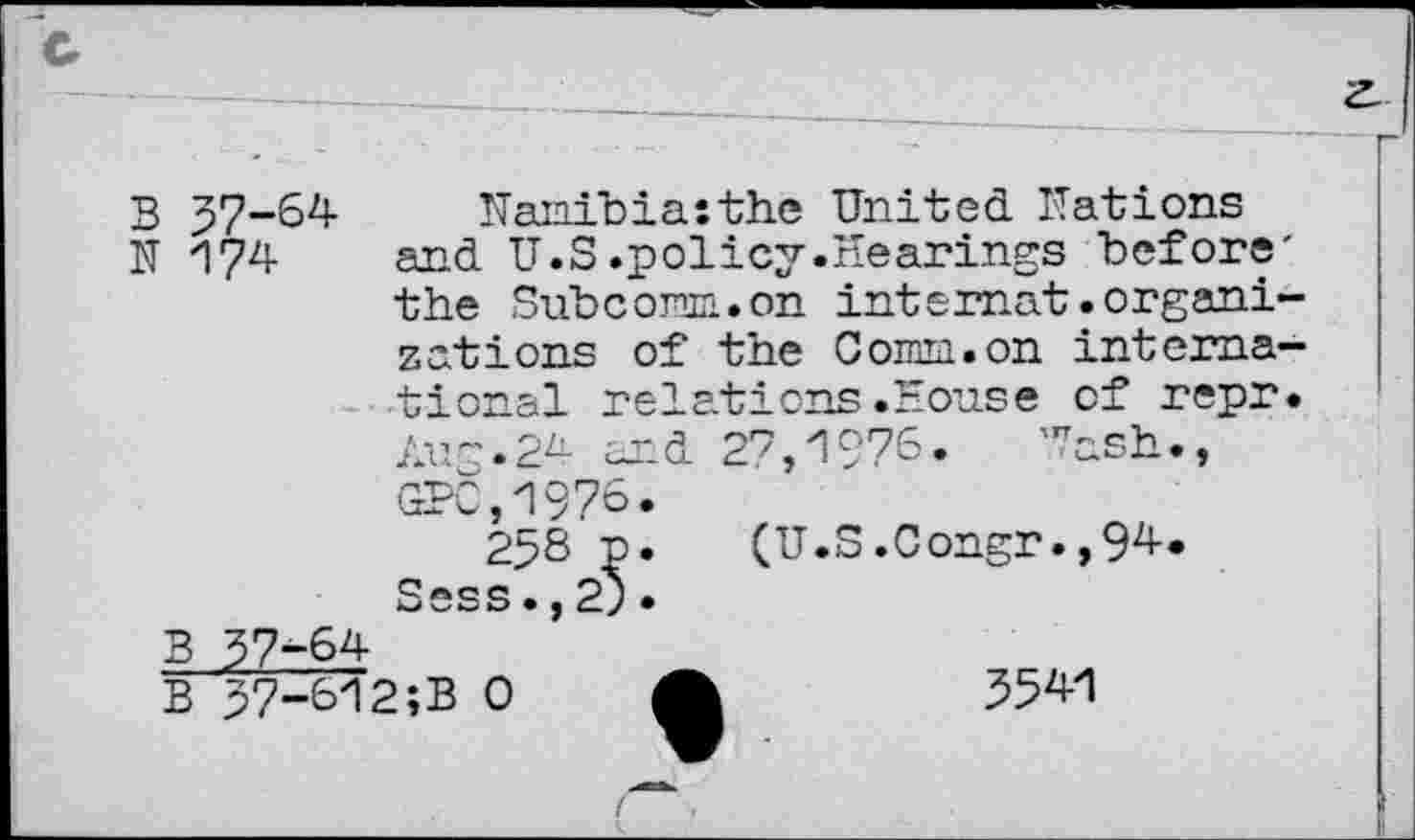 ﻿3 37-64- Nanibiasthe United Nations
N 174 and U.S.policy.Hearings before' the Subcoran.on intemat.organizations of the Cornu.on international relations.House of repr. Aug.24 and 27,1976. Wash., GPC,1976.
258 p. (U.S.Congr.,94-. Sess.,2).
B 37-64
B 37-612;B 0 A	554-1